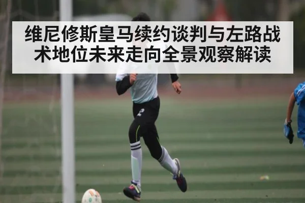维尼修斯皇马续约谈判与左路战术地位未来走向全景观察解读