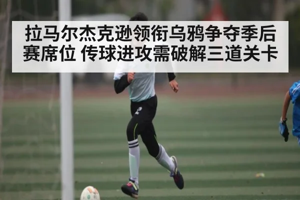 拉马尔杰克逊领衔乌鸦争夺季后赛席位 传球进攻需破解三道关卡